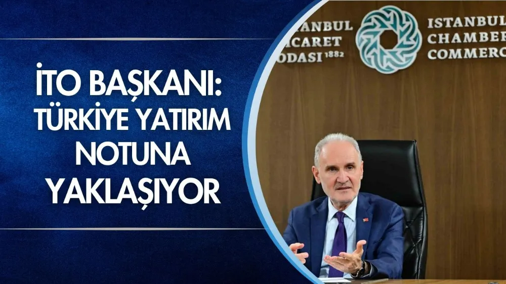 İTO Başkanı: Türkiye yatırım notuna yaklaşıyor