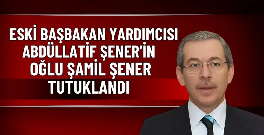 Eski Başbakan Yardımcısı Abdüllatif Şener’in oğlu Şamil Şener tutuklandı