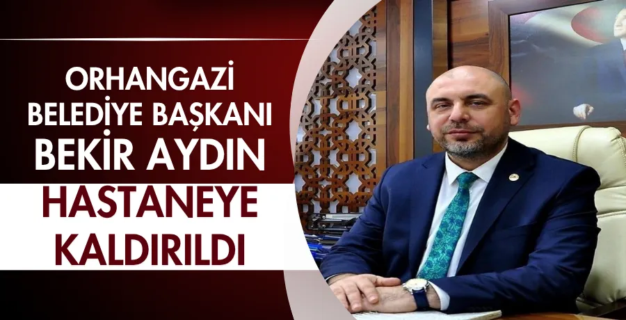 Orhangazi Belediye Başkanı Bekir Aydın hastaneye kaldırıldı