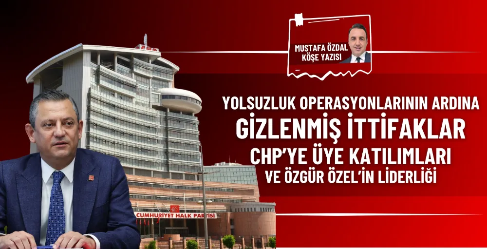 Yolsuzluk operasyonlarının ardına gizlenmiş ittifaklar, CHP’ye üye katılımları ve Özgür Özel’in liderliği