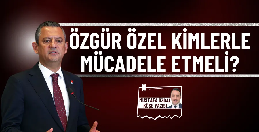 Özgür Özel kimlerle mücadele etmeli?