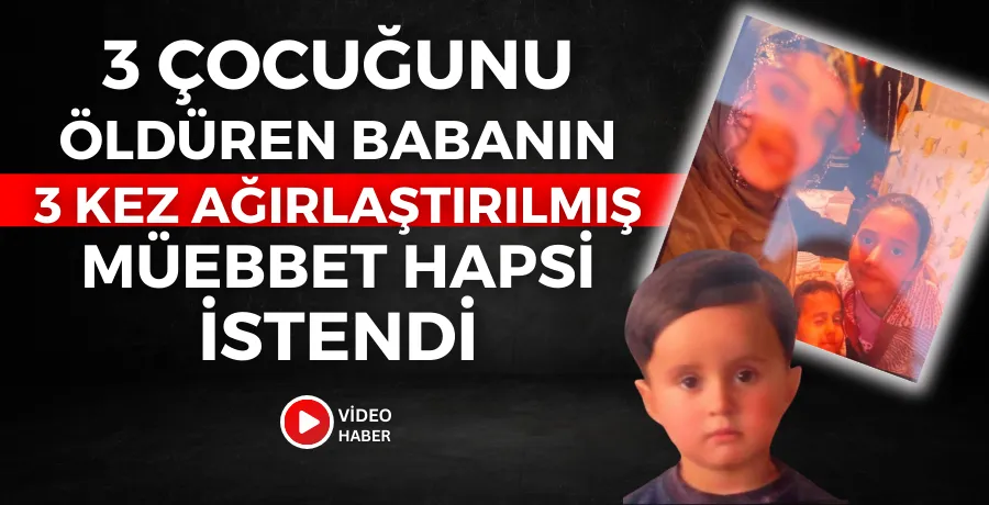3 çocuğunu öldüren babanın, 3 kez ağırlaştırılmış müebbet hapsi istendi
