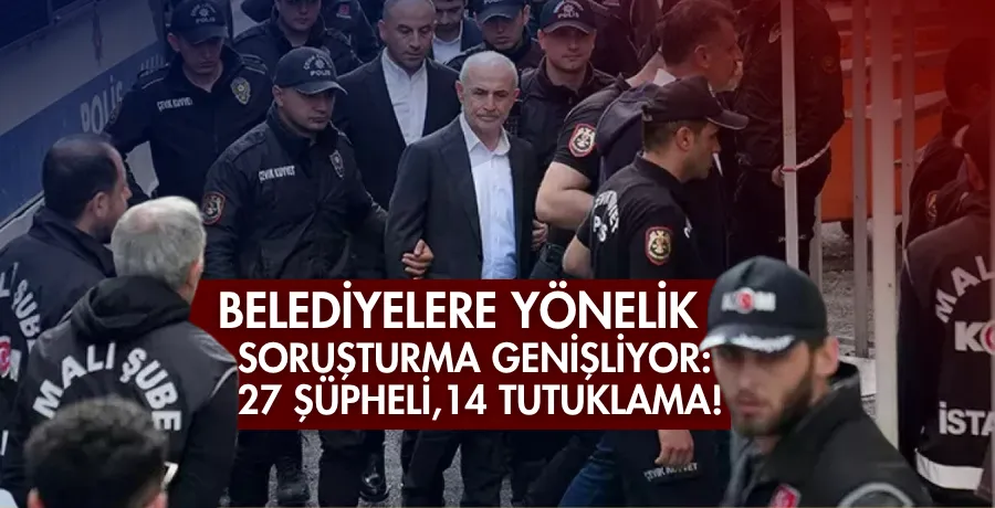 Belediyelere yönelik soruşturma genişliyor: 27 şüpheli, 14 tutuklama!