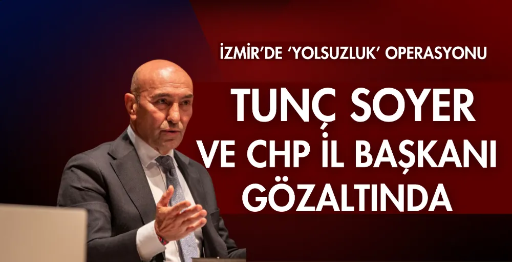 İzmir’de ‘yolsuzluk’ operasyonu; Tunç Soyer ve CHP İl Başkanı da gözaltında