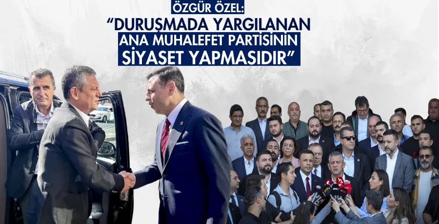 Özel: “Duruşmada yargılanan, ana muhalefet partisinin siyaset yapmasıdır
